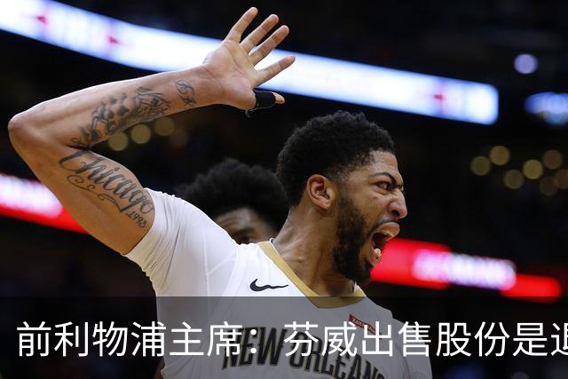 前利物浦主席：芬威出售股份是退出利物浦的开始，他们很负责任